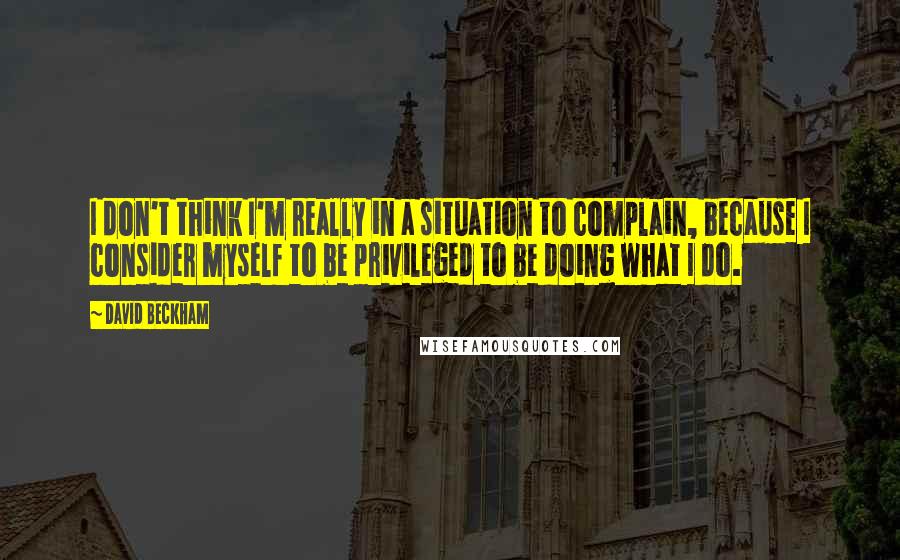 David Beckham Quotes: I don't think I'm really in a situation to complain, because I consider myself to be privileged to be doing what I do.