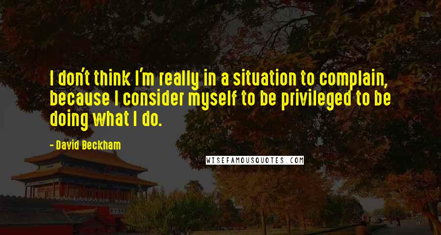 David Beckham Quotes: I don't think I'm really in a situation to complain, because I consider myself to be privileged to be doing what I do.