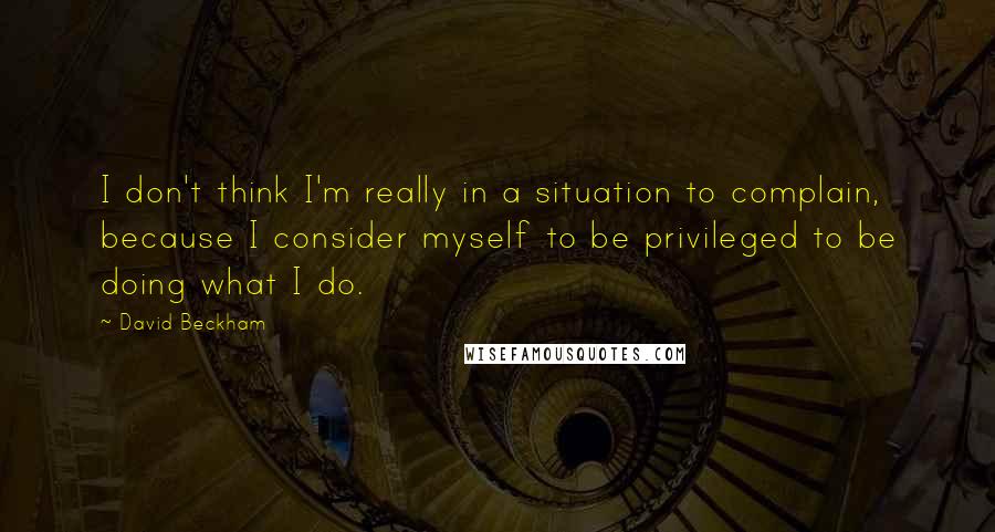David Beckham Quotes: I don't think I'm really in a situation to complain, because I consider myself to be privileged to be doing what I do.