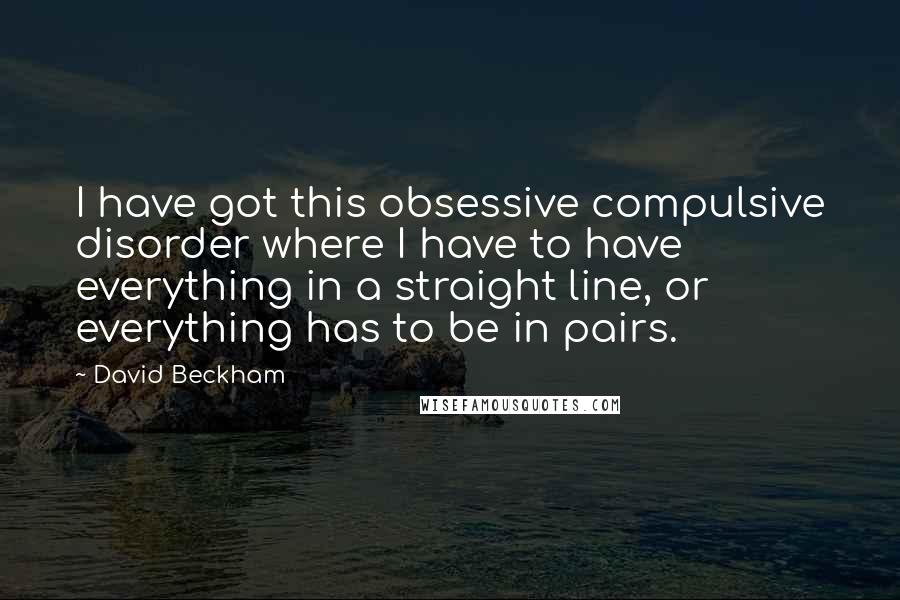 David Beckham Quotes: I have got this obsessive compulsive disorder where I have to have everything in a straight line, or everything has to be in pairs.