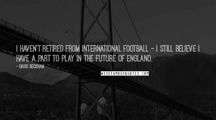 David Beckham Quotes: I haven't retired from international football - I still believe I have a part to play in the future of England.