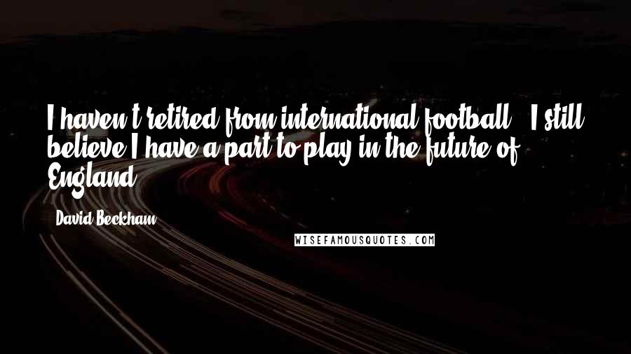 David Beckham Quotes: I haven't retired from international football - I still believe I have a part to play in the future of England.