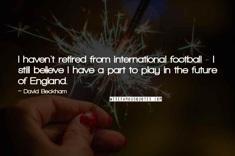 David Beckham Quotes: I haven't retired from international football - I still believe I have a part to play in the future of England.