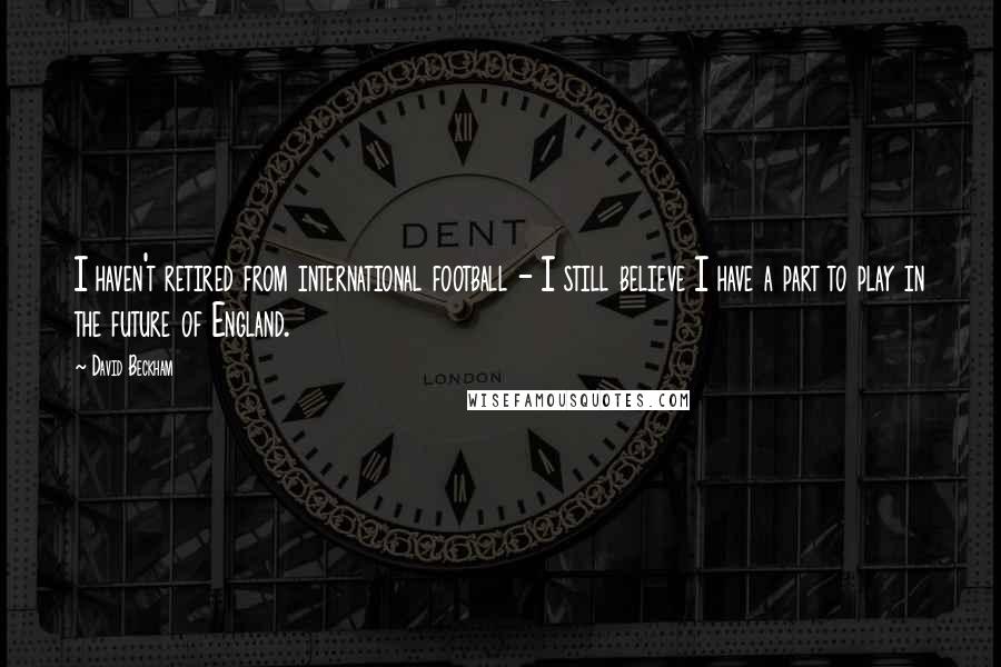 David Beckham Quotes: I haven't retired from international football - I still believe I have a part to play in the future of England.