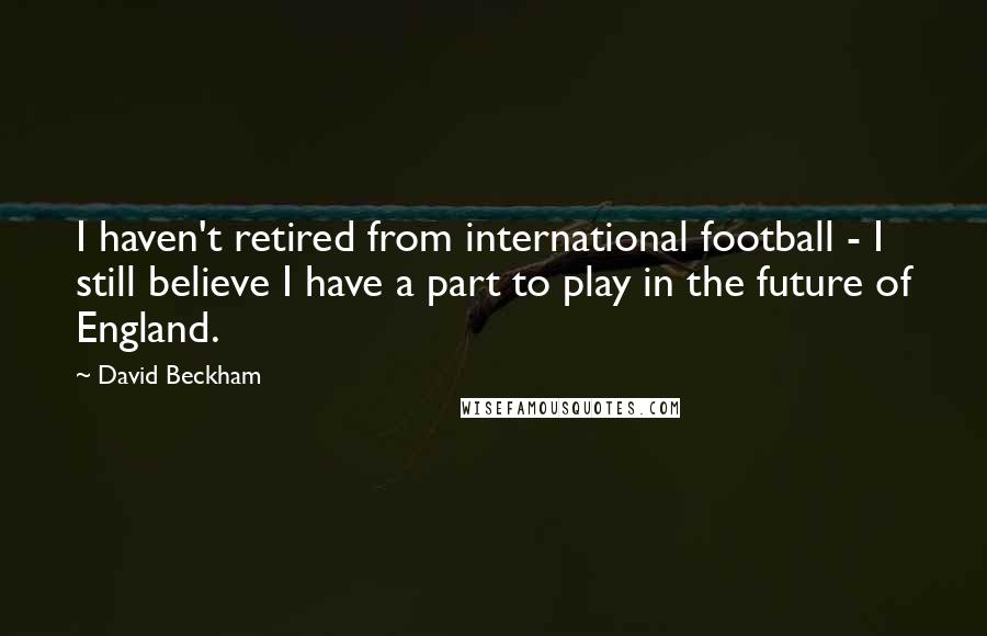 David Beckham Quotes: I haven't retired from international football - I still believe I have a part to play in the future of England.