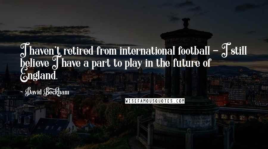 David Beckham Quotes: I haven't retired from international football - I still believe I have a part to play in the future of England.