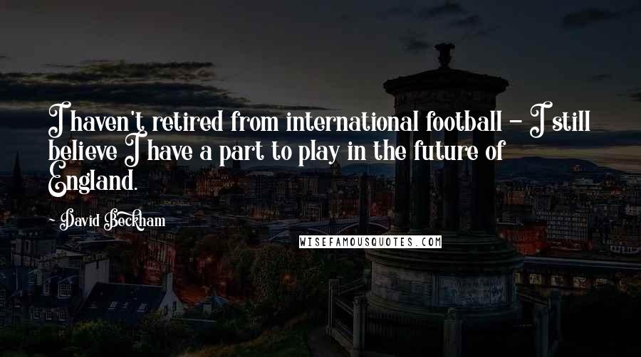 David Beckham Quotes: I haven't retired from international football - I still believe I have a part to play in the future of England.