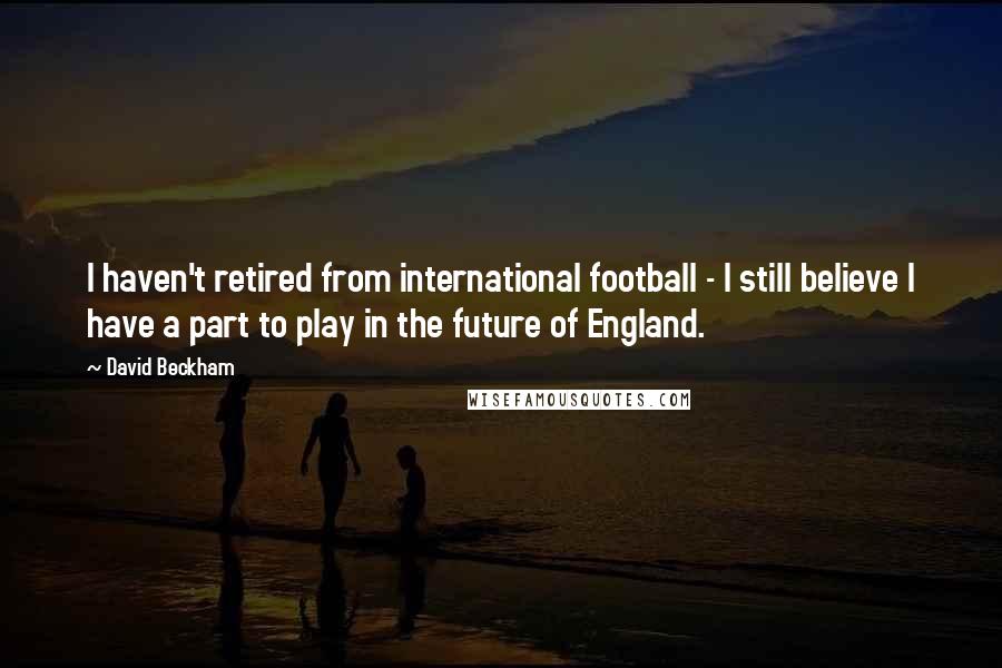 David Beckham Quotes: I haven't retired from international football - I still believe I have a part to play in the future of England.