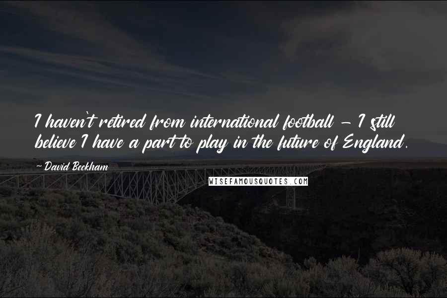 David Beckham Quotes: I haven't retired from international football - I still believe I have a part to play in the future of England.