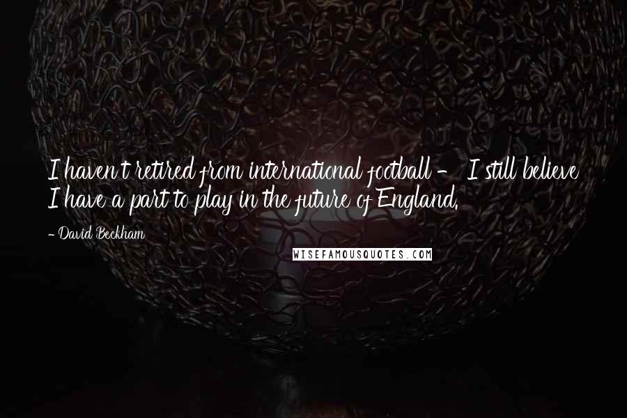 David Beckham Quotes: I haven't retired from international football - I still believe I have a part to play in the future of England.