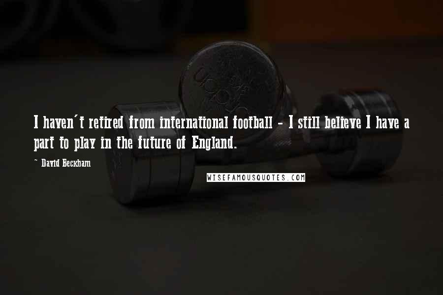 David Beckham Quotes: I haven't retired from international football - I still believe I have a part to play in the future of England.