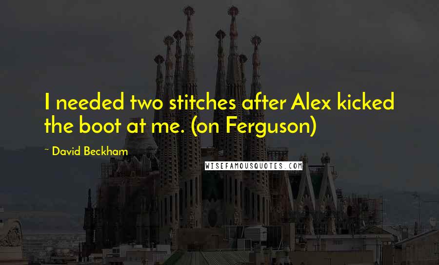 David Beckham Quotes: I needed two stitches after Alex kicked the boot at me. (on Ferguson)