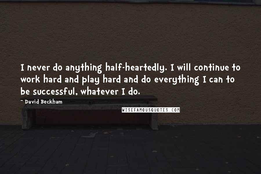 David Beckham Quotes: I never do anything half-heartedly. I will continue to work hard and play hard and do everything I can to be successful, whatever I do.