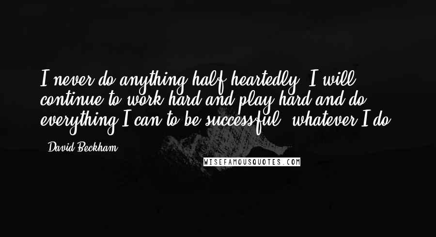 David Beckham Quotes: I never do anything half-heartedly. I will continue to work hard and play hard and do everything I can to be successful, whatever I do.