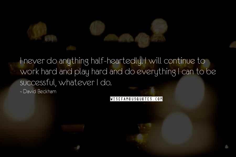 David Beckham Quotes: I never do anything half-heartedly. I will continue to work hard and play hard and do everything I can to be successful, whatever I do.