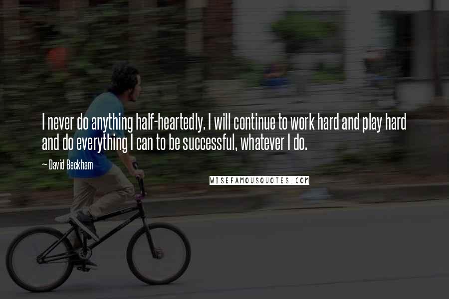 David Beckham Quotes: I never do anything half-heartedly. I will continue to work hard and play hard and do everything I can to be successful, whatever I do.
