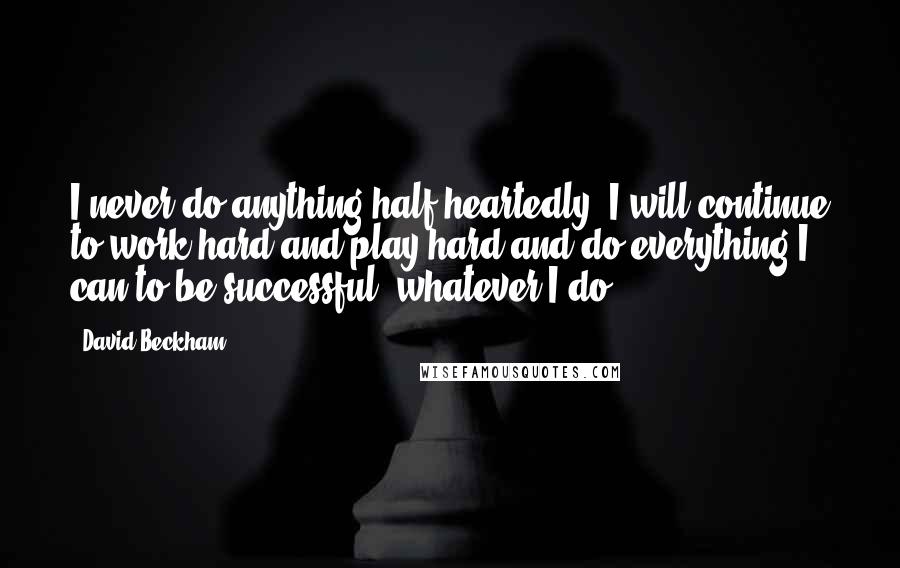 David Beckham Quotes: I never do anything half-heartedly. I will continue to work hard and play hard and do everything I can to be successful, whatever I do.