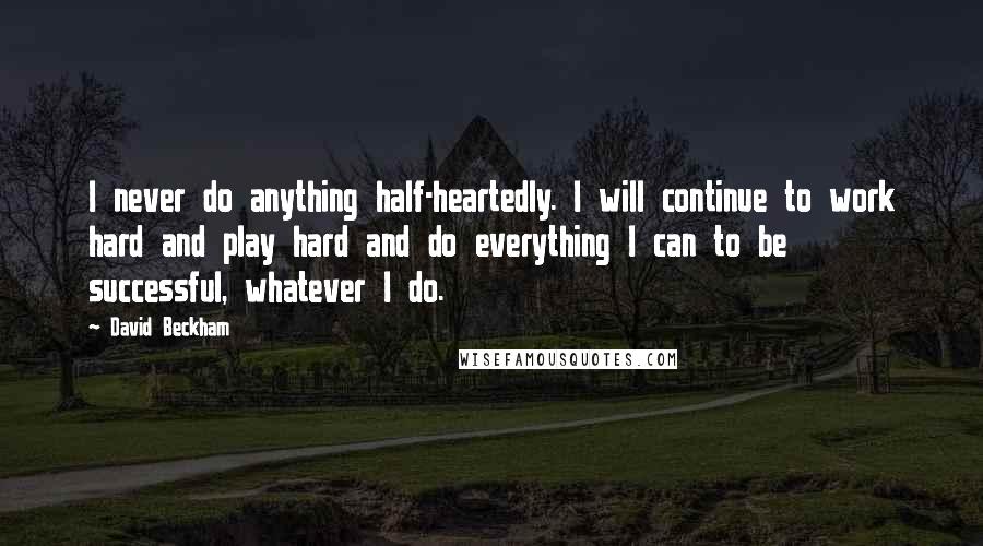 David Beckham Quotes: I never do anything half-heartedly. I will continue to work hard and play hard and do everything I can to be successful, whatever I do.