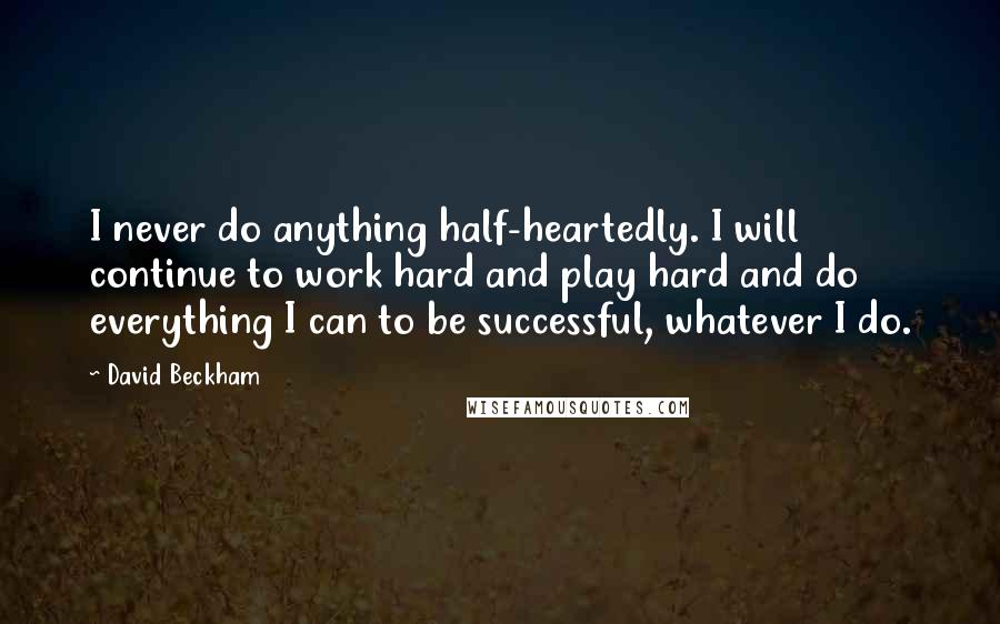 David Beckham Quotes: I never do anything half-heartedly. I will continue to work hard and play hard and do everything I can to be successful, whatever I do.