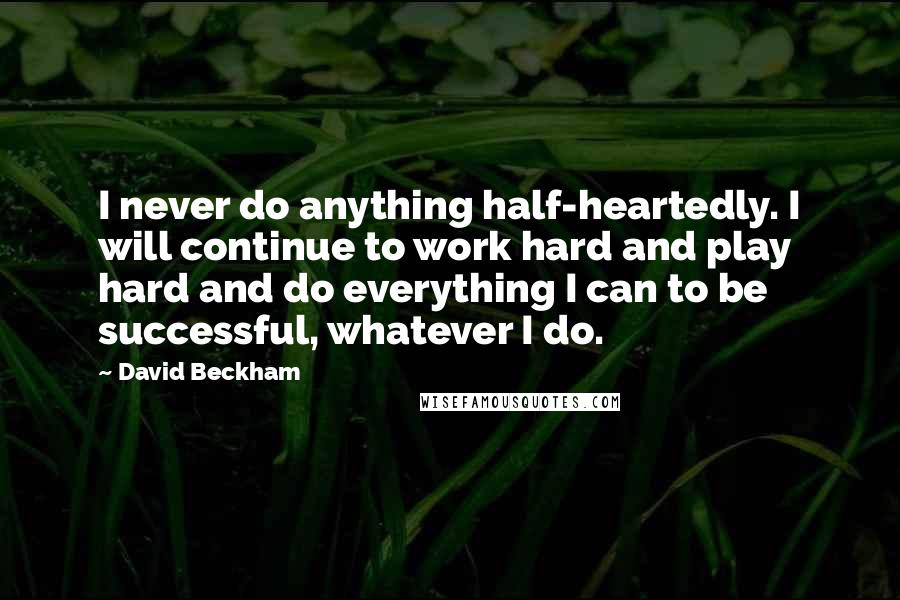 David Beckham Quotes: I never do anything half-heartedly. I will continue to work hard and play hard and do everything I can to be successful, whatever I do.