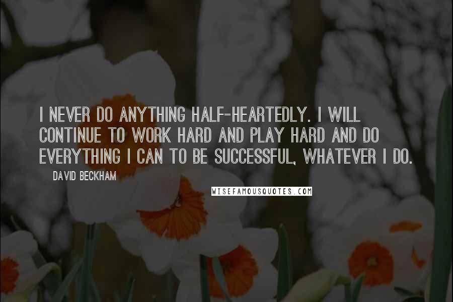 David Beckham Quotes: I never do anything half-heartedly. I will continue to work hard and play hard and do everything I can to be successful, whatever I do.