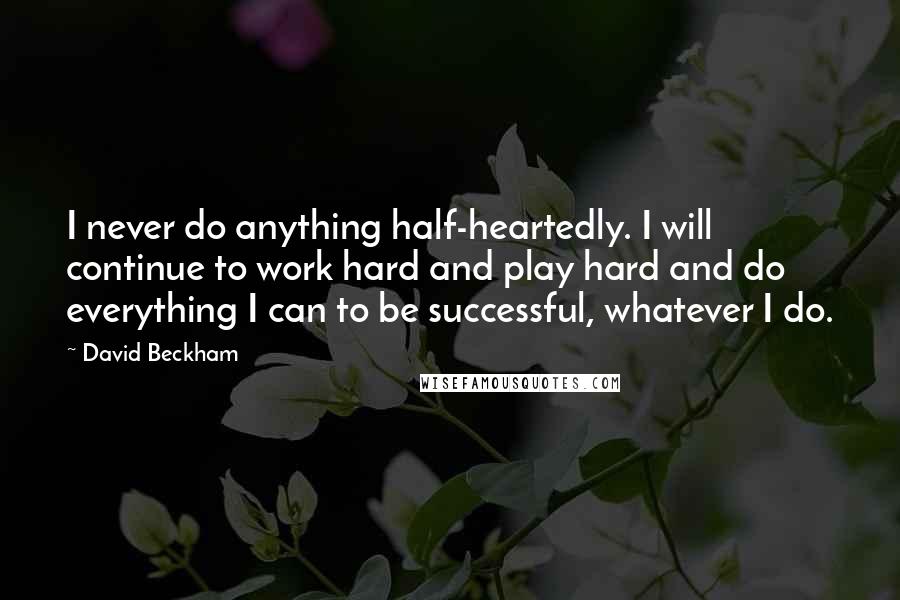 David Beckham Quotes: I never do anything half-heartedly. I will continue to work hard and play hard and do everything I can to be successful, whatever I do.