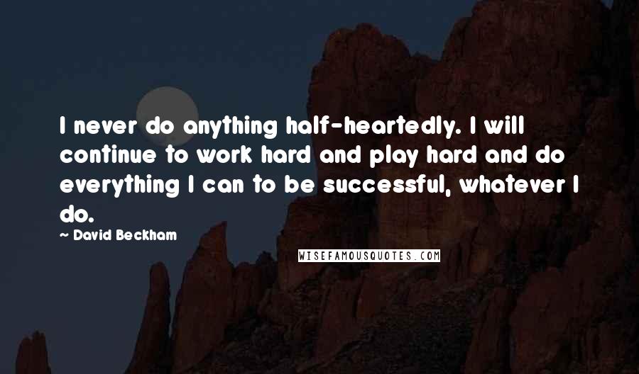 David Beckham Quotes: I never do anything half-heartedly. I will continue to work hard and play hard and do everything I can to be successful, whatever I do.