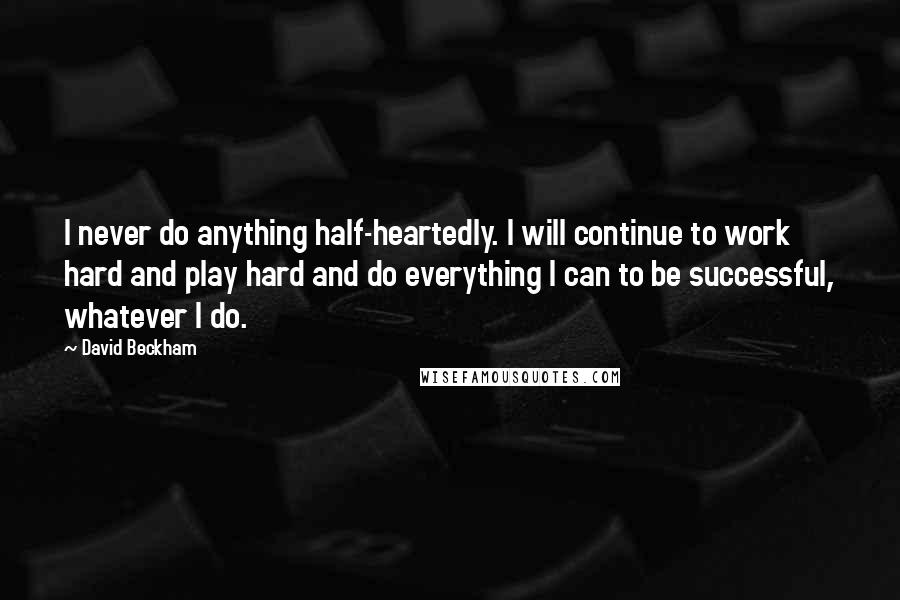 David Beckham Quotes: I never do anything half-heartedly. I will continue to work hard and play hard and do everything I can to be successful, whatever I do.