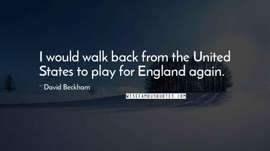 David Beckham Quotes: I would walk back from the United States to play for England again.