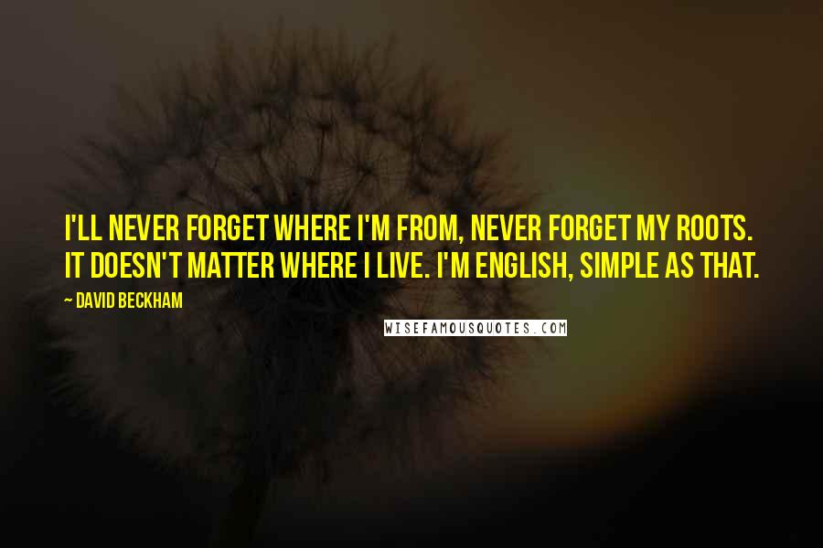 David Beckham Quotes: I'll never forget where I'm from, never forget my roots. It doesn't matter where I live. I'm English, simple as that.