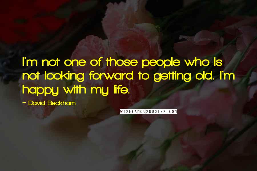 David Beckham Quotes: I'm not one of those people who is not looking forward to getting old. I'm happy with my life.