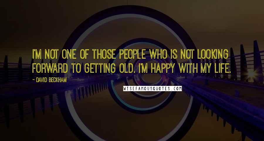 David Beckham Quotes: I'm not one of those people who is not looking forward to getting old. I'm happy with my life.