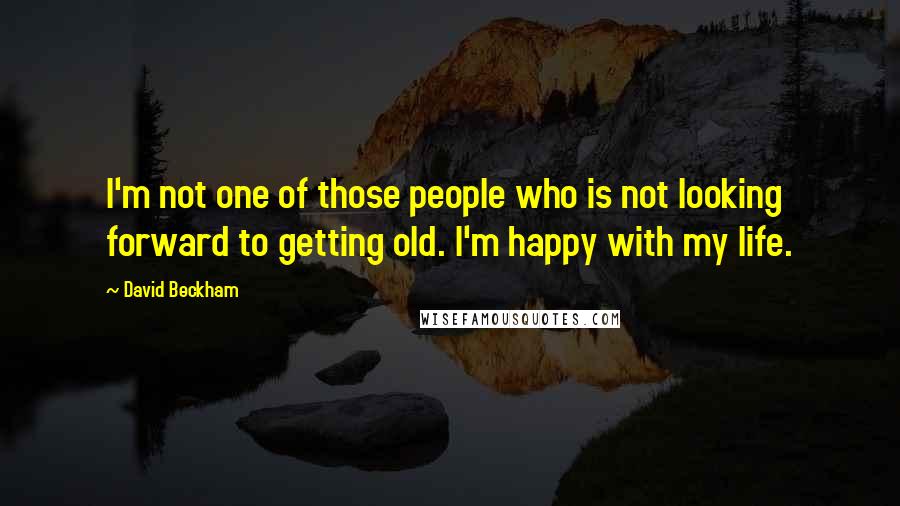 David Beckham Quotes: I'm not one of those people who is not looking forward to getting old. I'm happy with my life.