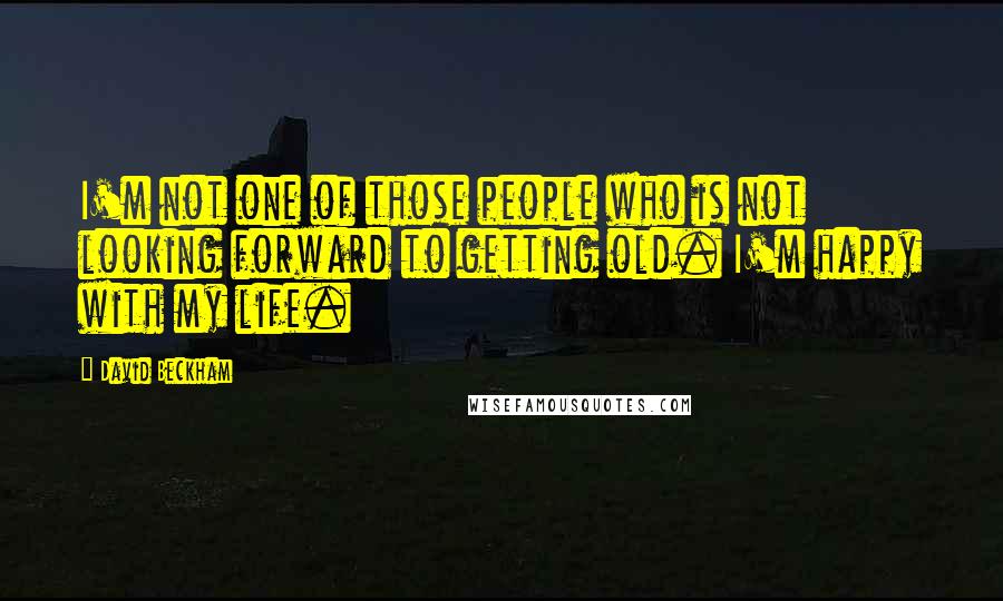 David Beckham Quotes: I'm not one of those people who is not looking forward to getting old. I'm happy with my life.