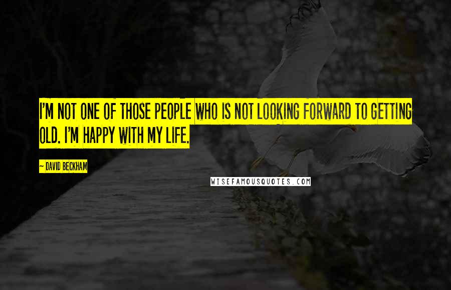 David Beckham Quotes: I'm not one of those people who is not looking forward to getting old. I'm happy with my life.