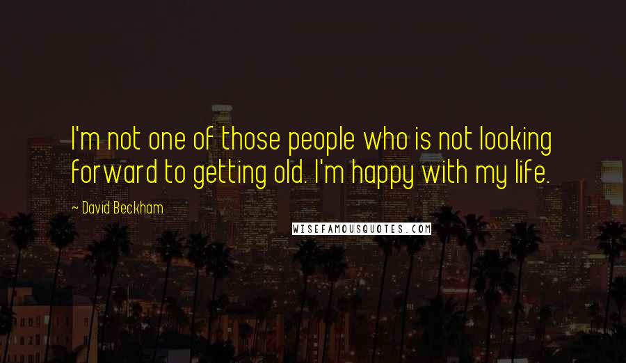 David Beckham Quotes: I'm not one of those people who is not looking forward to getting old. I'm happy with my life.