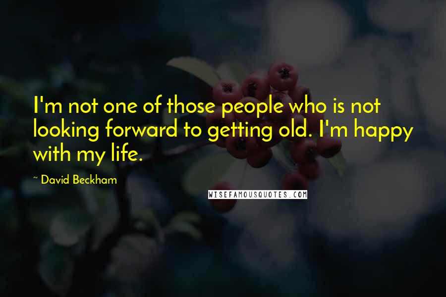 David Beckham Quotes: I'm not one of those people who is not looking forward to getting old. I'm happy with my life.