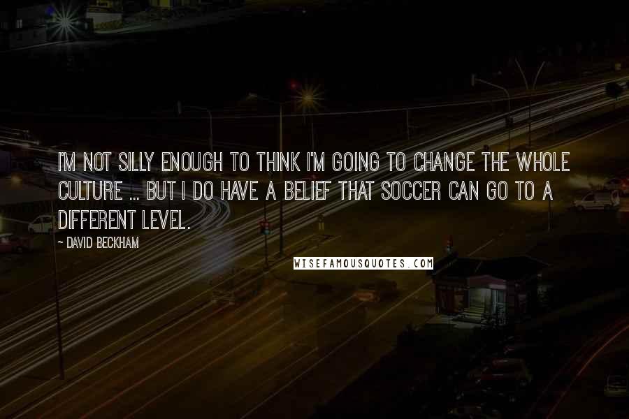 David Beckham Quotes: I'm not silly enough to think I'm going to change the whole culture ... but I do have a belief that soccer can go to a different level.