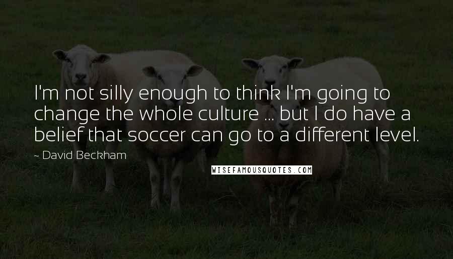 David Beckham Quotes: I'm not silly enough to think I'm going to change the whole culture ... but I do have a belief that soccer can go to a different level.