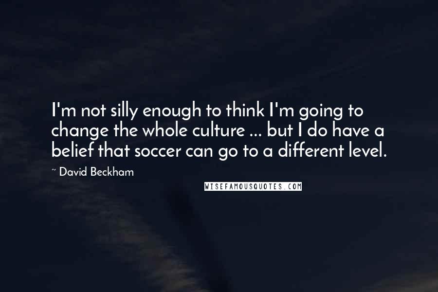 David Beckham Quotes: I'm not silly enough to think I'm going to change the whole culture ... but I do have a belief that soccer can go to a different level.