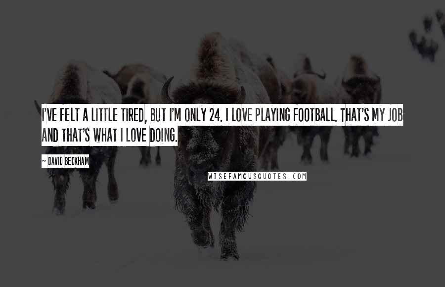 David Beckham Quotes: I've felt a little tired, but I'm only 24. I love playing football. That's my job and that's what I love doing.