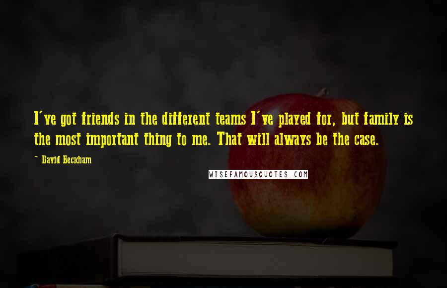 David Beckham Quotes: I've got friends in the different teams I've played for, but family is the most important thing to me. That will always be the case.