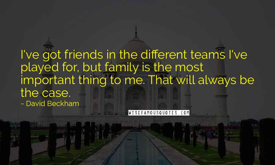 David Beckham Quotes: I've got friends in the different teams I've played for, but family is the most important thing to me. That will always be the case.