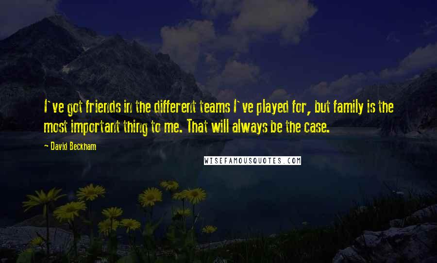 David Beckham Quotes: I've got friends in the different teams I've played for, but family is the most important thing to me. That will always be the case.