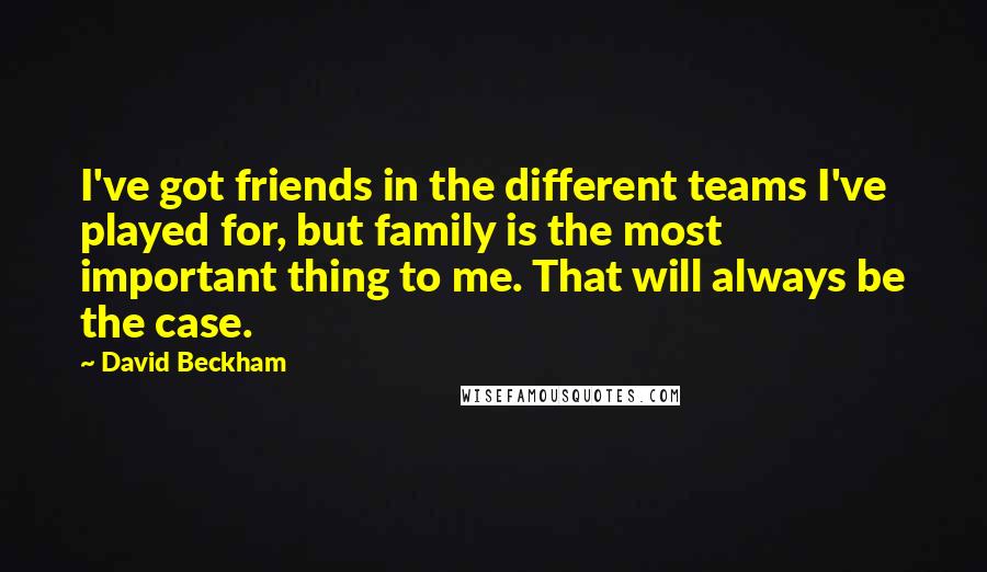 David Beckham Quotes: I've got friends in the different teams I've played for, but family is the most important thing to me. That will always be the case.