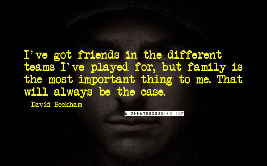 David Beckham Quotes: I've got friends in the different teams I've played for, but family is the most important thing to me. That will always be the case.