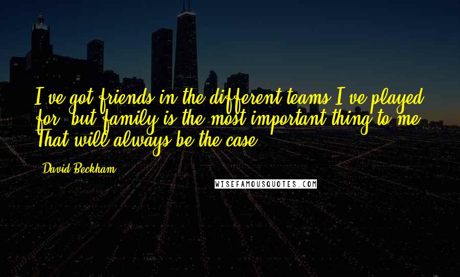 David Beckham Quotes: I've got friends in the different teams I've played for, but family is the most important thing to me. That will always be the case.