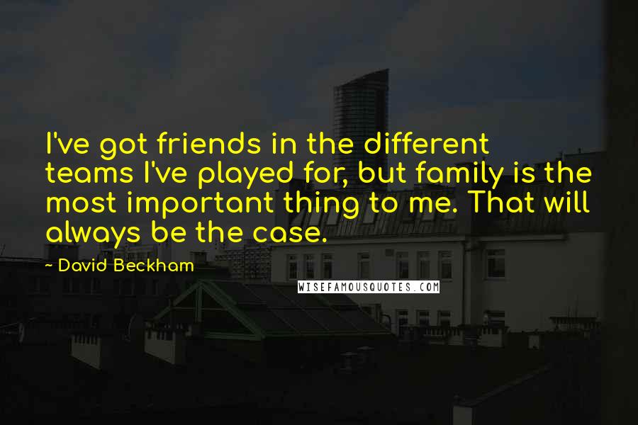 David Beckham Quotes: I've got friends in the different teams I've played for, but family is the most important thing to me. That will always be the case.