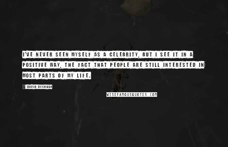 David Beckham Quotes: I've never seen myself as a celebrity, but I see it in a positive way, the fact that people are still interested in most parts of my life.