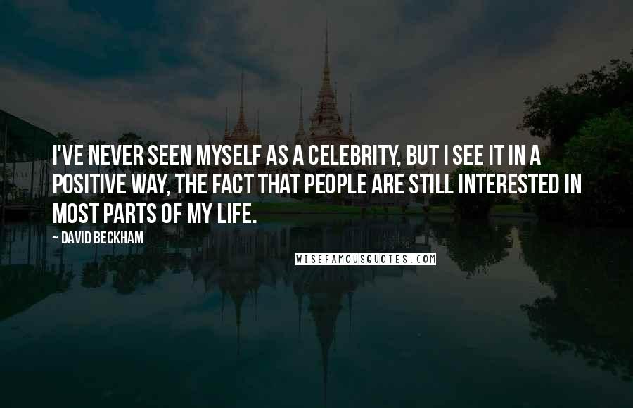 David Beckham Quotes: I've never seen myself as a celebrity, but I see it in a positive way, the fact that people are still interested in most parts of my life.